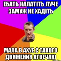 ебать калатіть луче замуж не хадіть мала в ахуе с такого движения атвечаю