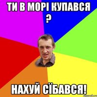 ти в морі купався ? нахуй сїбався!