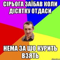 сірьога заїбав коли дісятку отдаси нема за шо курить взять