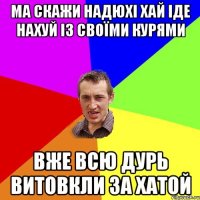 ма скажи надюхі хай іде нахуй із своїми курями вже всю дурь витовкли за хатой