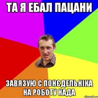 та я ебал пацани завязую с понєдельніка на роботу нада