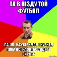 та в пізду той футбол пашлі нахуяримся і курнем пока всі на хатах сидять зирять