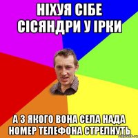 ніхуя сібе сісяндри у ірки а з якого вона села нада номер телефона стрелнуть