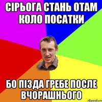 сірьога стань отам коло посатки бо пізда гребе после вчорашнього