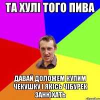 та хулі того пива давай доложем купим чекушку і якісь чібурек занюхать