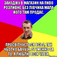 заходжу в магазин на пиво розливне, без лівчика мала його там продає. просвітчується всьо, так чьотко бачу їх, от іменно за то, я люблю всіх чувіх.