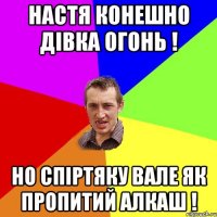 настя конешно дівка огонь ! но спіртяку вале як пропитий алкаш !