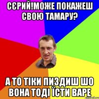 сєрий!може покажеш свою тамару? а то тіки пиздиш шо вона тоді їсти варе