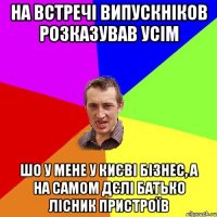 на встречі випускніков розказував усім шо у мене у києві бізнес, а на самом дєлі батько лісник пристроїв