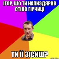 ігор, шо ти напиздярив стіко гірчиці ти її зісиш?