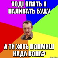 тоді опять я наливать буду а ти хоть понмиш када вона?