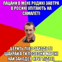 пацани в мене родикі завтра в росию улітають на самалёті берить піво заходьте шахрай а ти позвони маріні хай заходе в круг піде ))