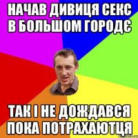 начав дивиця секс в большом городє так і не дождався пока потрахаютця