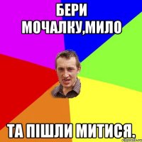 бери мочалку,мило та пішли митися.