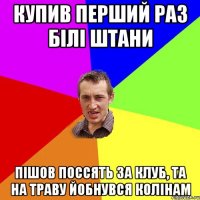 купив перший раз білі штани пішов поссять за клуб, та на траву йобнувся колінам