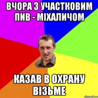 вчора з участковим пив - міхаличом казав в охрану візьме