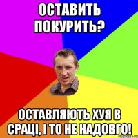 оставить покурить? оставляють хуя в сраці, і то не надовго!