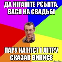 да ніганіте рєбята, вася на свадьбі пару катлєт і літру сказав винисе