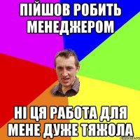 пійшов робить менеджером ні ця работа для мене дуже тяжола