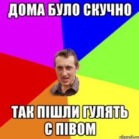 дома було скучно так пішли гулять с півом