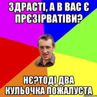 здрасті, а в вас є прєзірватіви? нє?тоді два кульочка пожалуста