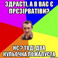 здрасті, а в вас є прєзірватіви? нє ? тоді два кульочка пожалуста