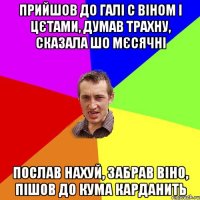 прийшов до галі с віном і цєтами, думав трахну, сказала шо мєсячні послав нахуй, забрав віно, пішов до кума карданить