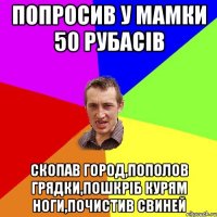 попросив у мамки 50 рубасів скопав город,пополов грядки,пошкріб курям ноги,почистив свиней