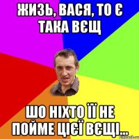 жизь, вася, то є така вєщ шо ніхто її не пойме цієї вєщі...