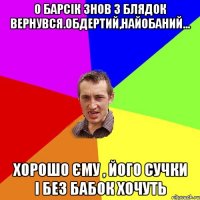 о барсік знов з блядок вернувся.обдертий,найобаний... хорошо єму , його сучки і без бабок хочуть