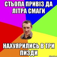 стьопа привіз да літра смаги нахуярились в три пизди