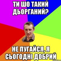 ти шо такий дьорганий? не пугайся, я сьогодні добрий