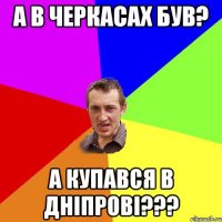 а в черкасах був? а купався в днiпровi???