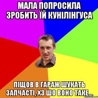 мала попросила зробить їй кунілінгуса піщов в гараж шукать запчасті, хз шо воно таке...