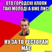 ото городскі хлопи такі молоді а вже лисі ну за то ресторан має