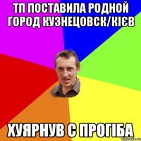 тп поставила родной город кузнецовск/кієв хуярнув с прогіба