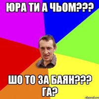 юра ти а чьом??? шо то за баян??? га?