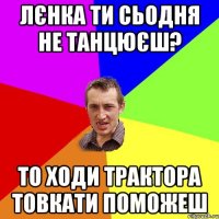 лєнка ти сьодня не танцюєш? то ходи трактора товкати поможеш