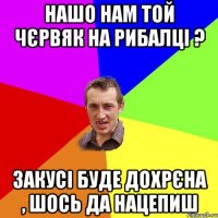 нашо нам той чєрвяк на рибалці ? закусі буде дохрєна , шось да нацепиш