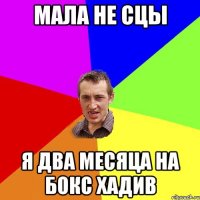 мала не сцы я два месяца на бокс хадив