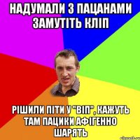 надумали з пацанами замутіть кліп рішили піти у "віп", кажуть там пацики афігенно шарять