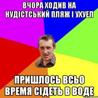 вчора ходив на нудiстський пляж i ухуел пришлось всьо время сiдеть в воде