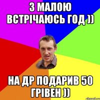 з малою встрічаюсь год )) на др подарив 50 грівен ))