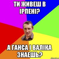 ти живеш в ірпені? а ганса і валіка знаешь?