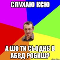 слухаю ксю а шо ти сьоднє в абєд робиш?