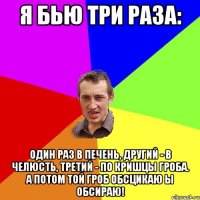 я бью три раза: один раз в печень, другий - в челюсть, третий - по кришцы гроба. а потом той гроб обсцикаю ы обсираю!