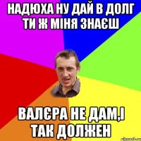 надюха ну дай в долг ти ж міня знаєш валєра не дам,і так должен