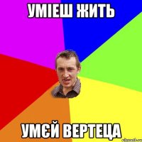 уміеш жить умєй вертеца