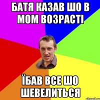 батя казав шо в мом возрасті їбав все шо шевелиться