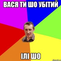 вася ти шо убітий ілі шо